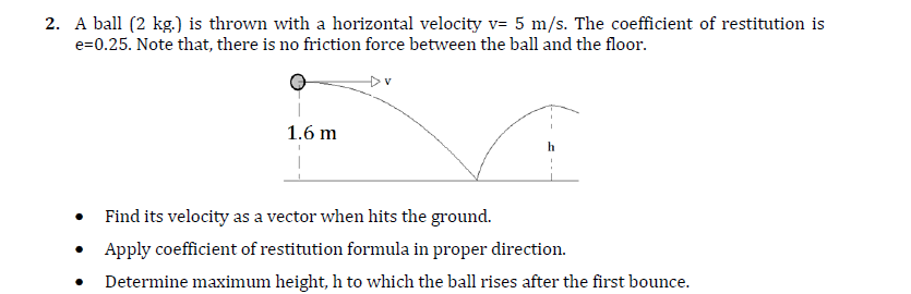 2. A ball (2 kg.) is thrown with a horizontal velocity v= 5 m/s. The coefficient of restitution is
e=0.25. Note that, there is no friction force between the ball and the floor.
1.6 m
Find its velocity as a vector when hits the ground.
• Apply coefficient of restitution formula in proper direction.
Determine maximum height, h to which the ball rises after the first bounce.
