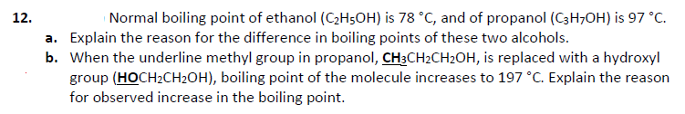 12.
Normal boiling point of ethanol (C2H5OH) is 78 °C, and of propanol (C3H;OH) is 97 °C.
a. Explain the reason for the difference in boiling points of these two alcohols.
b. When the underline methyl group in propanol, CH3CH2CH2OH, is replaced with a hydroxyl
group (HOCH2CH2OH), boiling point of the molecule increases to 197 °C. Explain the reason
for observed increase in the boiling point.
