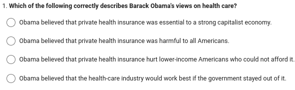 1. Which of the following correctly describes Barack Obama's views on health care?
Obama believed that private health insurance was essential to a strong capitalist economy.
Obama believed that private health insurance was harmful to all Americans.
Obama believed that private health insurance hurt lower-income Americans who could not afford it.
Obama believed that the health-care industry would work best if the government stayed out of it.