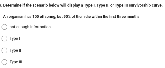 3. Determine if the scenario below will display a Type I, Type II, or Type III survivorship curve.
An organism has 100 offspring, but 90% of them die within the first three months.
not enough information
Type I
Type II
Type III