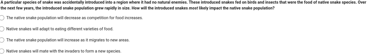 A particular species of snake was accidentally introduced into a region where it had no natural enemies. These introduced snakes fed on birds and insects that were the food of native snake species. Over
the next few years, the introduced snake population grew rapidly in size. How will the introduced snakes most likely impact the native snake population?
The native snake population will decrease as competition for food increases.
Native snakes will adapt to eating different varieties of food.
The native snake population will increase as it migrates to new areas.
Native snakes will mate with the invaders to form a new species.