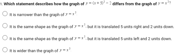 1. Which statement describes how the graph of y=(x + 5)² - 2 differs from the graph of y=x²?
It is narrower than the graph of y=x²
It is the same shape as the graph of y=x², but it is translated 5 units right and 2 units down.
It is the same shape as the graph of y=x², but it is translated 5 units left and 2 units down.
It is wider than the graph of y=x².