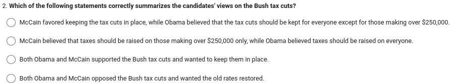 2. Which of the following statements correctly summarizes the candidates' views on the Bush tax cuts?
McCain favored keeping the tax cuts in place, while Obama believed that the tax cuts should be kept for everyone except for those making over $250,000.
McCain believed that taxes should be raised on those making over $250,000 only, while Obama believed taxes should be raised on everyone.
Both Obama and McCain supported the Bush tax cuts and wanted to keep them in place.
Both Obama and McCain opposed the Bush tax cuts and wanted the old rates restored.