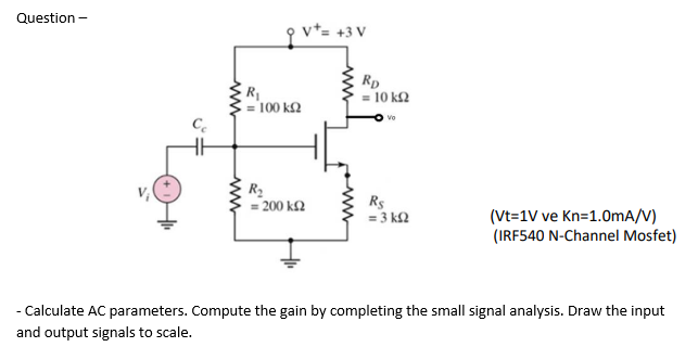 Question -
qv²= +3 V
Rp
= 10 k2
= 100 k2
R2
= 200 k2
Rs
= 3 k2
(Vt=1V ve Kn=1.0mA/V)
(IRF540 N-Channel Mosfet)
- Calculate AC parameters. Compute the gain by completing the small signal analysis. Draw the input
and output signals to scale.
