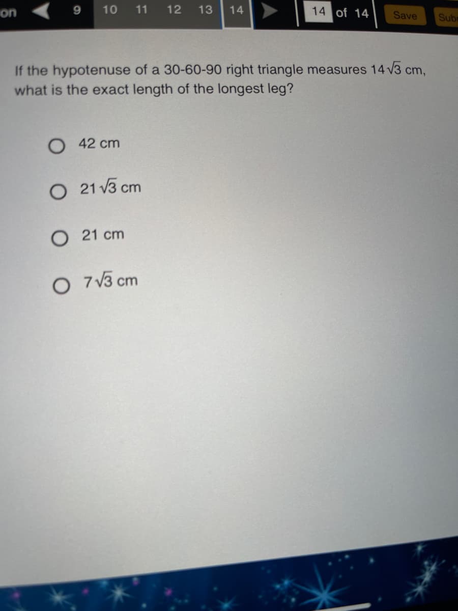 on
11
12
14 of 14
10
13
14
Save
Sub
If the hypotenuse of a 30-60-90 right triangle measures 14 V3 cm,
what is the exact length of the longest leg?
O 42 cm
O 21 v3 cm
O 21 cm
O 7 V3 cm
