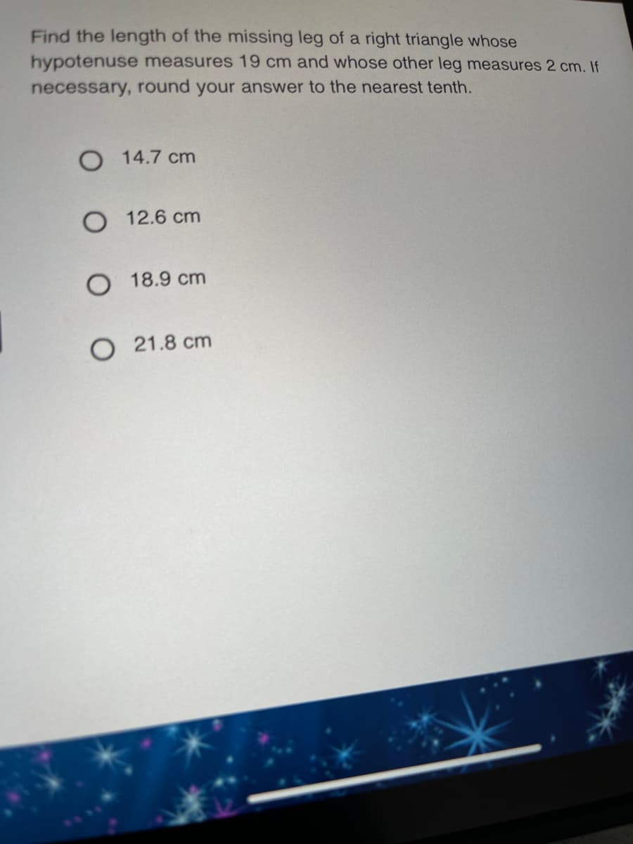 Find the length of the missing leg of a right triangle whose
hypotenuse measures 19 cm and whose other leg measures 2 cm. If
necessary, round your answer to the nearest tenth.
O 14.7 cm
O 12.6 cm
O 18.9 cm
O 21.8 cm
