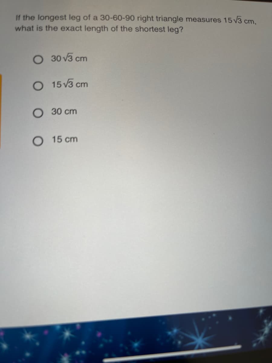 If the longest leg of a 30-60-90 right triangle measures 15 v3 cm,
what is the exact length of the shortest leg?
O 30 V3 cm
O 15 V3 cm
O 30 cm
O 15 cm
