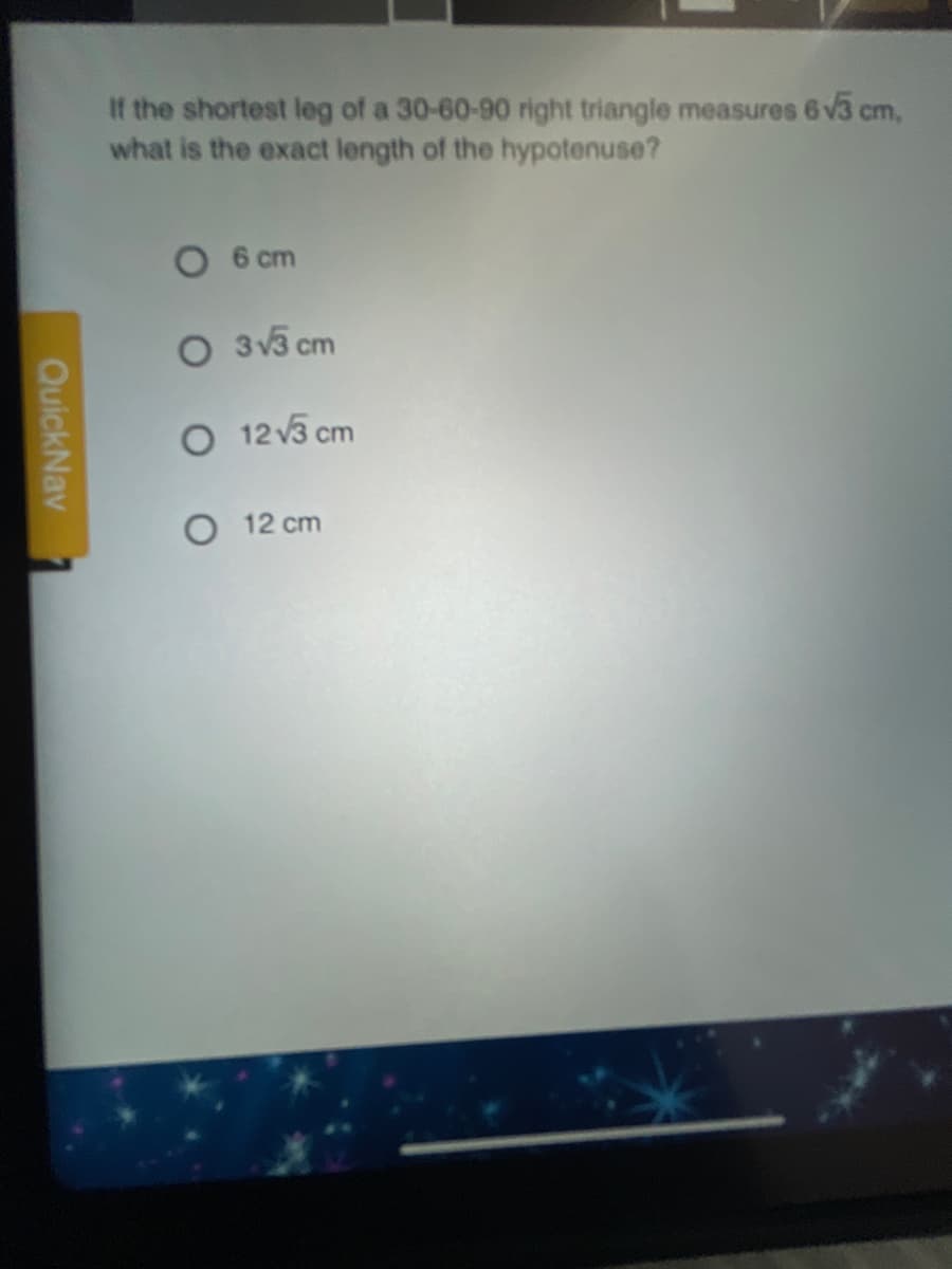 If the shortest leg of a 30-60-90 right triangle measures 6 v3 cm,
what is the exact length of the hypotenuse?
6 cm
O 3v3 cm
O 12 v3 cm
O 12 cm
QuickNav
