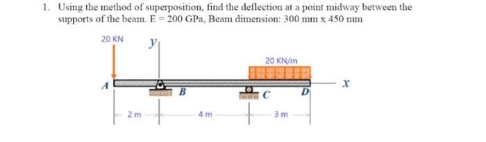 1. Using the method of superposition, find the deflection at a point midway between the
supports of the beam. E 200 GPa, Beam dimension: 300 mm x 450 mm
20 KN
20 KN/m
X
C
4m
2m
3m