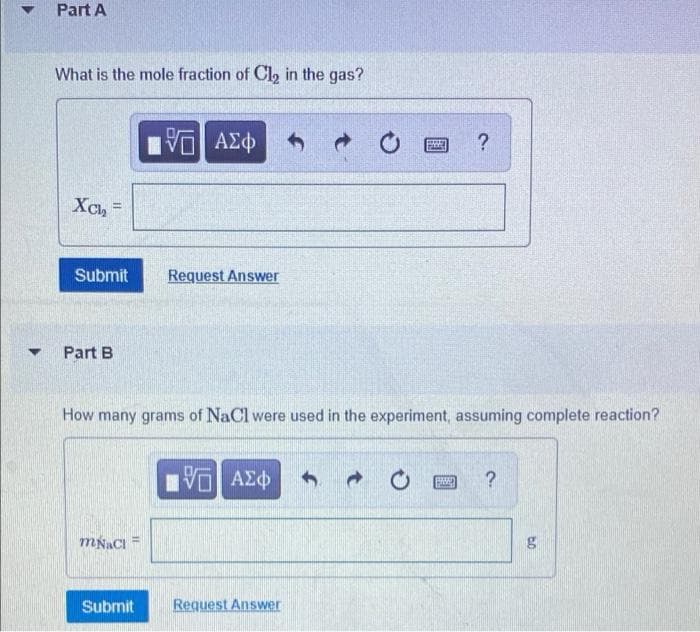 ▼
Part A
What is the mole fraction of Cl₂ in the gas?
IVE ΑΣΦ
XCL₂
=
FRED ?
Request Answer
Part B
How many grams of NaCl were used in the experiment, assuming complete reaction?
ID ΑΣΦ
EMBED ?
mNaCl
Submit
Submit
C
Request Answer
to