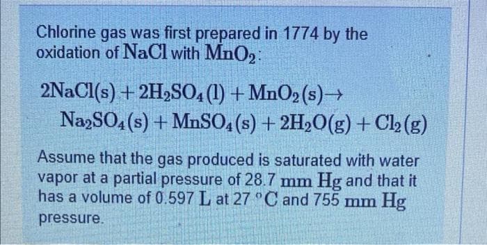 Chlorine gas was first prepared in 1774 by the
oxidation of NaCl with MnO₂:
2NaCl(s) + 2H2SO4 (1) + MnO2 (s)→→
Na2SO4(s) + MnSO4(s) + 2H₂O(g) + Cl₂(g)
Assume that the gas produced is saturated with water
vapor at a partial pressure of 28.7 mm Hg and that it
has a volume of 0.597 L at 27 °C and 755 mm Hg
pressure.