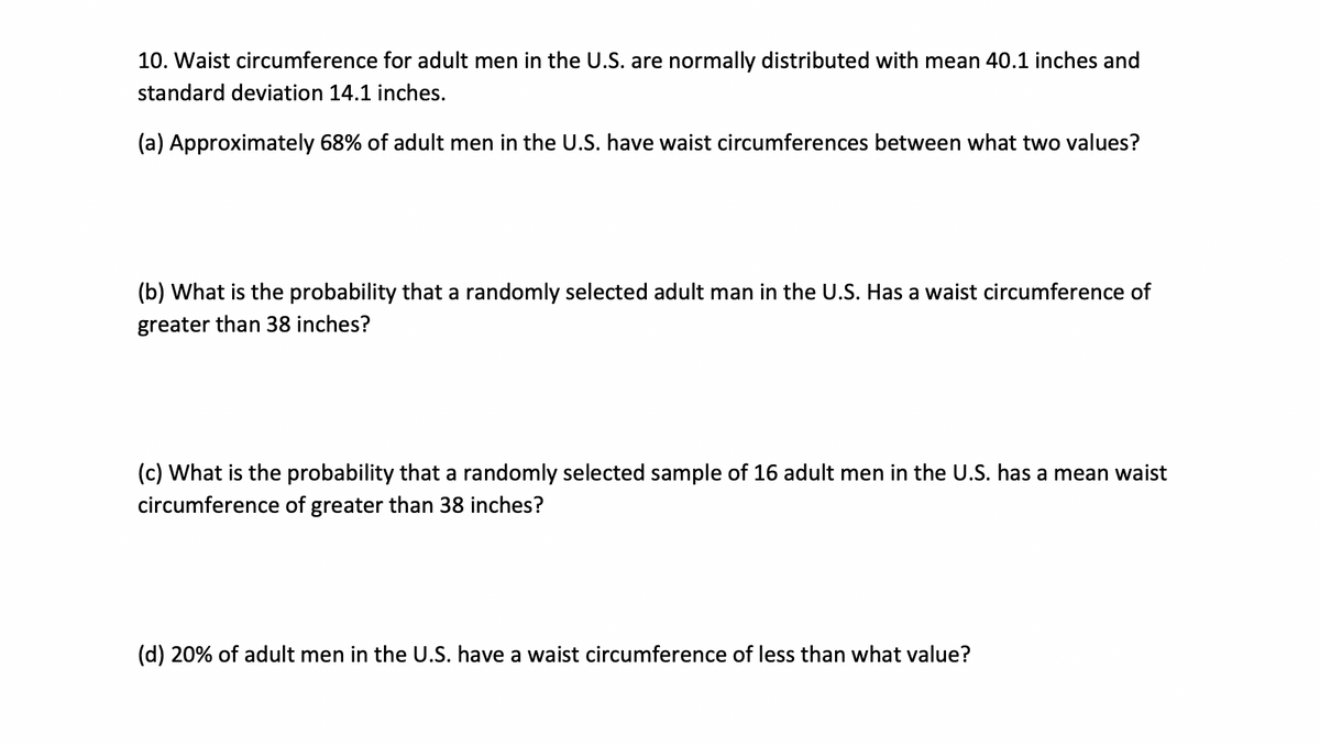 10. Waist circumference for adult men in the U.S. are normally distributed with mean 40.1 inches and
standard deviation 14.1 inches.
(a) Approximately 68% of adult men in the U.S. have waist circumferences between what two values?
(b) What is the probability that a randomly selected adult man in the U.S. Has a waist circumference of
greater than 38 inches?
(c) What is the probability that a randomly selected sample of 16 adult men in the U.S. has a mean waist
circumference of greater than 38 inches?
(d) 20% of adult men in the U.S. have a waist circumference of less than what value?
