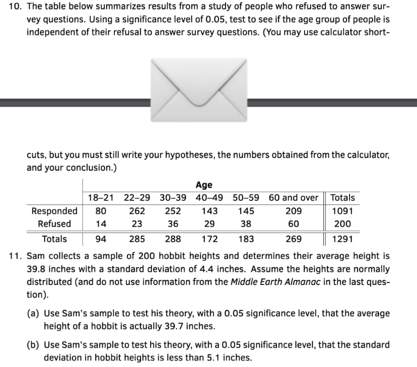 10. The table below summarizes results from a study of people who refused to answer sur-
vey questions. Using a significance level of 0.05, test to see if the age group of people is
independent of their refusal to answer survey questions. (You may use calculator short-
cuts, but you must still write your hypotheses, the numbers obtained from the calculator,
and your conclusion.)
Age
18-21
22-29 30-39 40-49 50-59 60 and over Totals
262 252 143 145
209
1091
36
29
38
60
200
23
285
288 172 183
269
1291
Responded 80
Refused 14
Totals 94
11. Sam collects a sample of 200 hobbit heights and determines their average height is
39.8 inches with a standard deviation of 4.4 inches. Assume the heights are normally
distributed (and do not use information from the Middle Earth Almanac in the last ques-
tion).
(a) Use Sam's sample to test his theory, with a 0.05 significance level, that the average
height of a hobbit is actually 39.7 inches.
(b) Use Sam's sample to test his theory, with a 0.05 significance level, that the standard
deviation in hobbit heights is less than 5.1 inches.