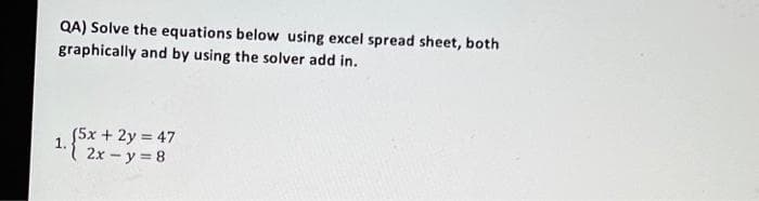 QA) Solve the equations below using excel spread sheet, both
graphically and by using the solver add in.
(5x + 2y = 47
2x - y = 8
1.