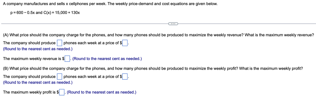 A company manufactures and sells x cellphones per week. The weekly price-demand and cost equations are given below.
p = 600 -0.5x and C(x) = 15,000 + 130x
(A) What price should the company charge for the phones, and how many phones should be produced to maximize the weekly revenue? What is the maximum weekly revenue?
The company should produce phones each week at a price of $
(Round to the nearest cent as needed.)
The maximum weekly revenue is $
(Round to the nearest cent as needed.)
(B) What price should the company charge for the phones, and how many phones should be produced to maximize the weekly profit? What is the maximum weekly profit?
The company should produce phones each week at a price of $
(Round to the nearest cent as needed.)
The maximum weekly profit is $. (Round to the nearest cent as needed.)