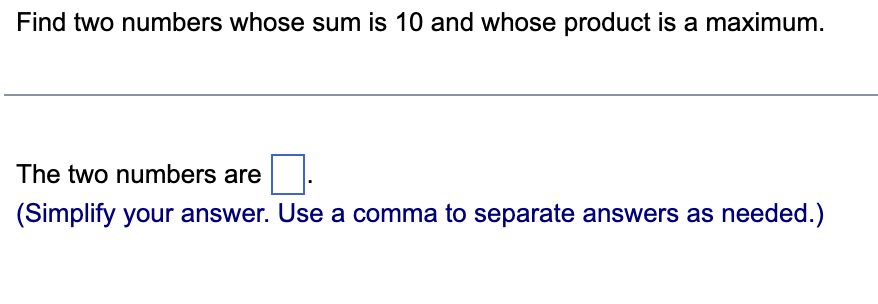 Find two numbers whose sum is 10 and whose product is a maximum.
The two numbers are
(Simplify your answer. Use a comma to separate answers as needed.)