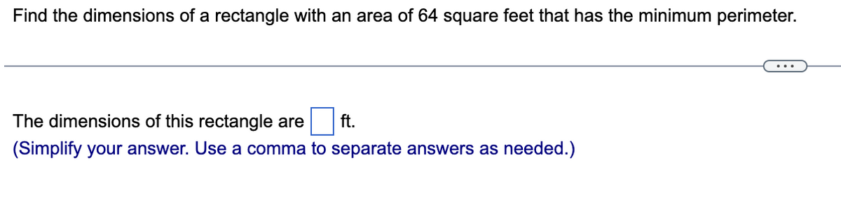 Find the dimensions of a rectangle with an area of 64 square feet that has the minimum perimeter.
The dimensions of this rectangle are ft.
(Simplify your answer. Use a comma to separate answers as needed.)