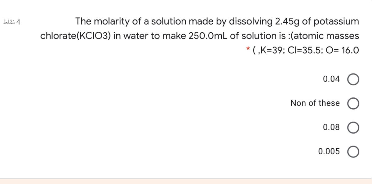 The molarity of a solution made by dissolving 2.45g of potassium
chlorate(KCIO3) in water to make 250.0mL of solution is :(atomic masses
* ( ,K=39; Cl=35.5; O= 16.0
0.04
Non of these
0.08 O
0.005 O
