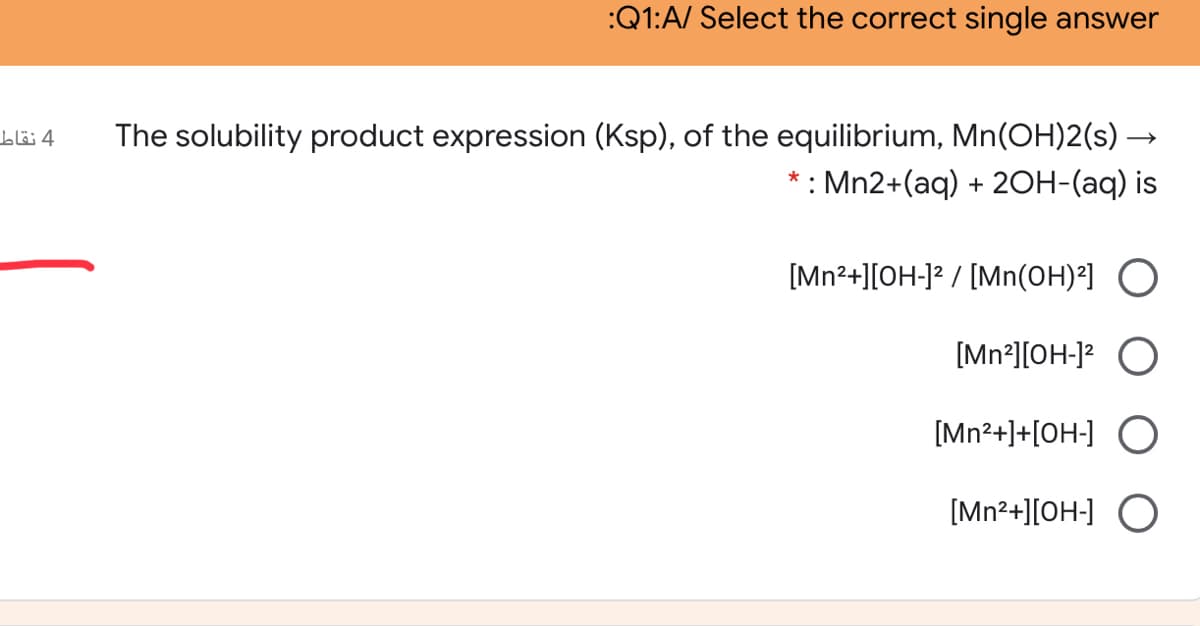 :Q1:A/ Select the correct single answer
The solubility product expression (Ksp), of the equilibrium, Mn(OH)2(s)-
* : Mn2+(aq) + 20H-(aq) is
4 نقاط
[Mn²+][OH-]² / [Mn(OH)²] O
[Mn²][OH-]? O
[Mn²+]+[OH-] O
[Mn2+][OH-] O
