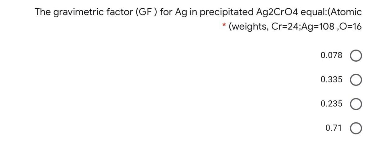 The gravimetric factor (GF) for Ag in precipitated Ag2CrO4 equal:(Atomic
(weights, Cr=24;Ag=108 ,0=16
0.078 O
0.335 O
0.235 O
0.71 O
