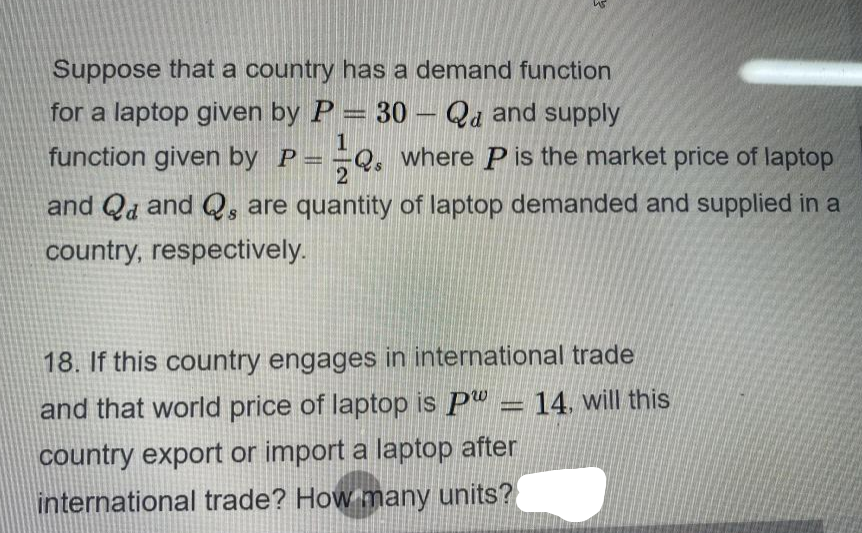 Suppose that a country has a demand function
for a laptop given by P = 30 – Qa and supply
1
function given by P =
where P is the market price of laptop
and Qd and Q, are quantity of laptop demanded and supplied in a
country, respectively.
18. If this country engages in international trade
and that world price of laptop is Pw = 14, will this
country export or import a laptop after
international trade? How many units?
