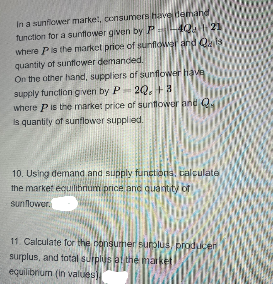 In a sunflower market, consumers have demand
function for a sunflower given by P = -4Q+ 21
where P is the market price of sunflower and Qa is
quantity of sunflower demanded.
On the other hand, suppliers of sunflower have
supply function given by P = 2Q, +3
where P is the market price of sunflower and Q
is quantity of sunflower supplied.
10. Using demand and supply functions, calculate
the market equilibrium price and quantity of
sunflower.
11. Calculate for the consumer surplus, producer
surplus, and total surplus at the market
equilibrium (in values).
