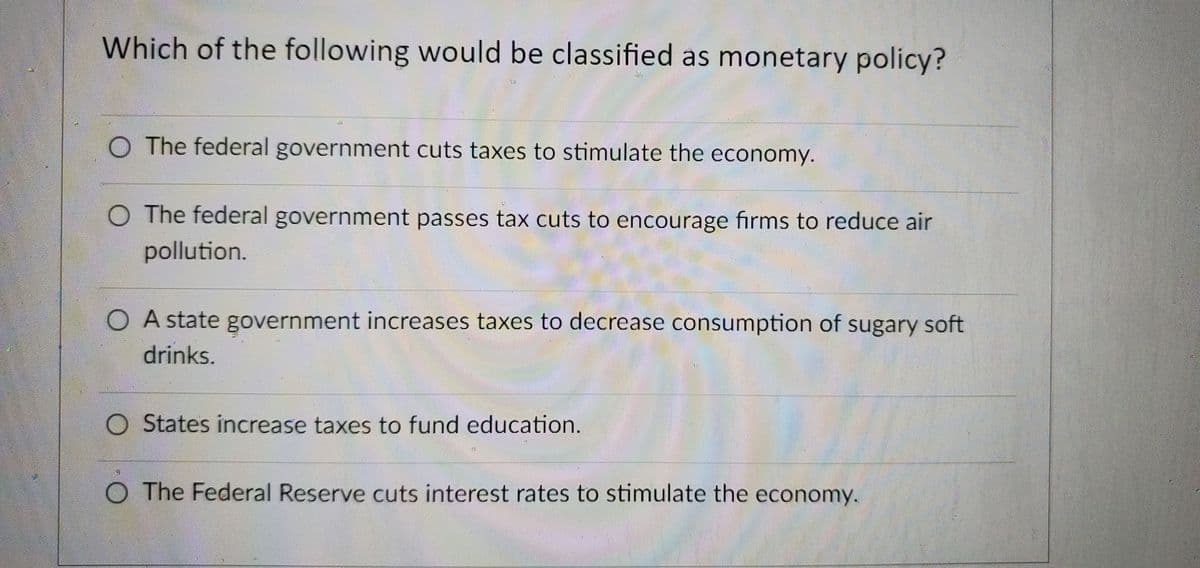Which of the following would be classified as monetary policy?
O The federal government cuts taxes to stimulate the economy.
O The federal government passes tax cuts to encourage firms to reduce air
pollution.
O A state government increases taxes to decrease consumption of sugary soft
drinks.
O States increase taxes to fund education.
O The Federal Reserve cuts interest rates to stimulate the economy.
