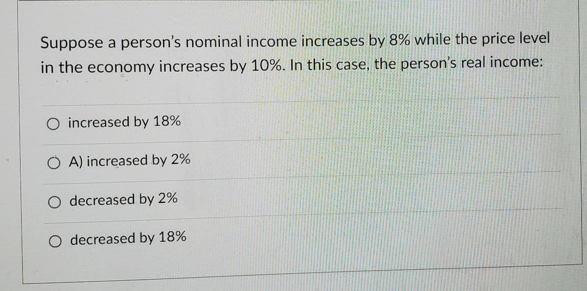 Suppose a person's nominal income increases by 8% while the price level
in the economy increases by 10%. In this case, the person's real income:
O increased by 18%
A) increased by 2%
O decreased by 2%
O decreased by 18%
