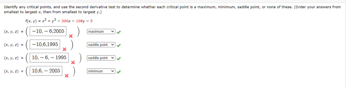 Identify any critical points, and use the second derivative test to determine whether each critical point is a maximum, minimum, saddle point, or none of these. (Order your answers from
smallest to largest x, then from smallest to largest y.)
f(x, y) = x³ + y³ - 300x - 108y - 5
(х, у, 2) %3D
-10, – 6,2005
maximum
(x, y, z) =
-10,6,1995
saddle point
(x, y, z) =
10, – 6, – 1995
saddle point
(x, y, z) =
10,6, – 2005
minimum
