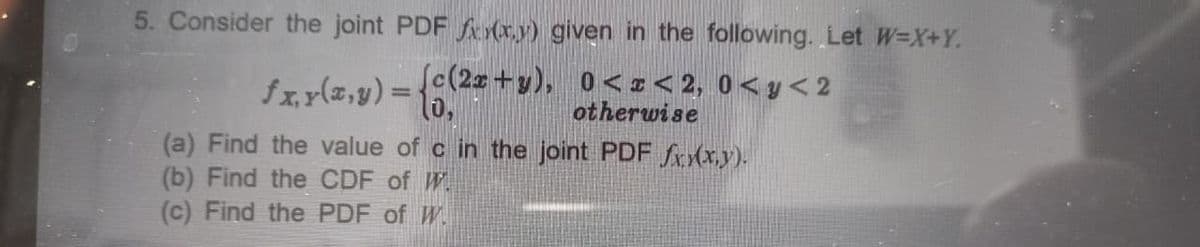 5. Consider the joint PDF f (x.y) given in the following. Let W=X+Y.
fx.r(z,y) = {
Sc(2z+y), 0< I < 2, 0< y< 2
otherwise
%3D
(a) Find the value of c in the joint PDF fXx,y).
(b) Find the CDF of W.
(c) Find the PDF of W.
