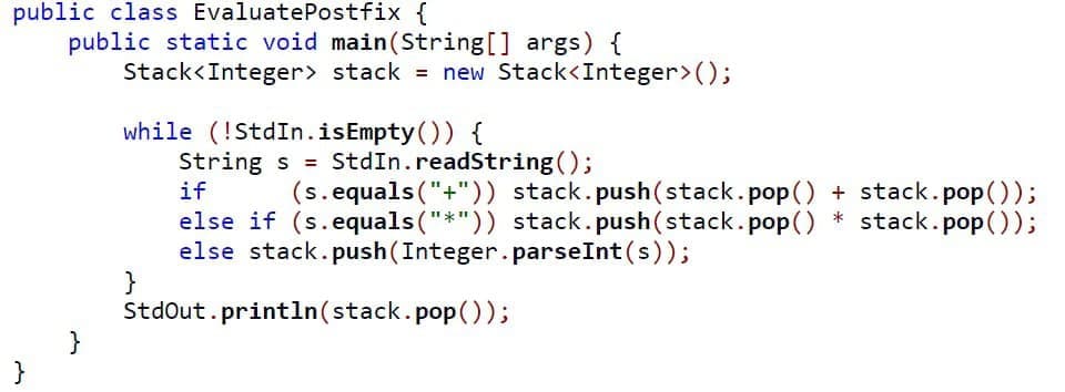 public class EvaluatePostfix {
public static void main(String[] args) {
Stack<Integer> stack = new Stack<Integer>();
while (!StdIn.isEmpty()) {
String s = StdIn.readString();
if
(s.equals("+")) stack.push(stack.pop() + stack.pop());
else if (s.equals("*")) stack.push(stack.pop() * stack.pop());
else stack.push(Integer.parseInt(s));
}
Stdout.println(stack.pop());
}
}
