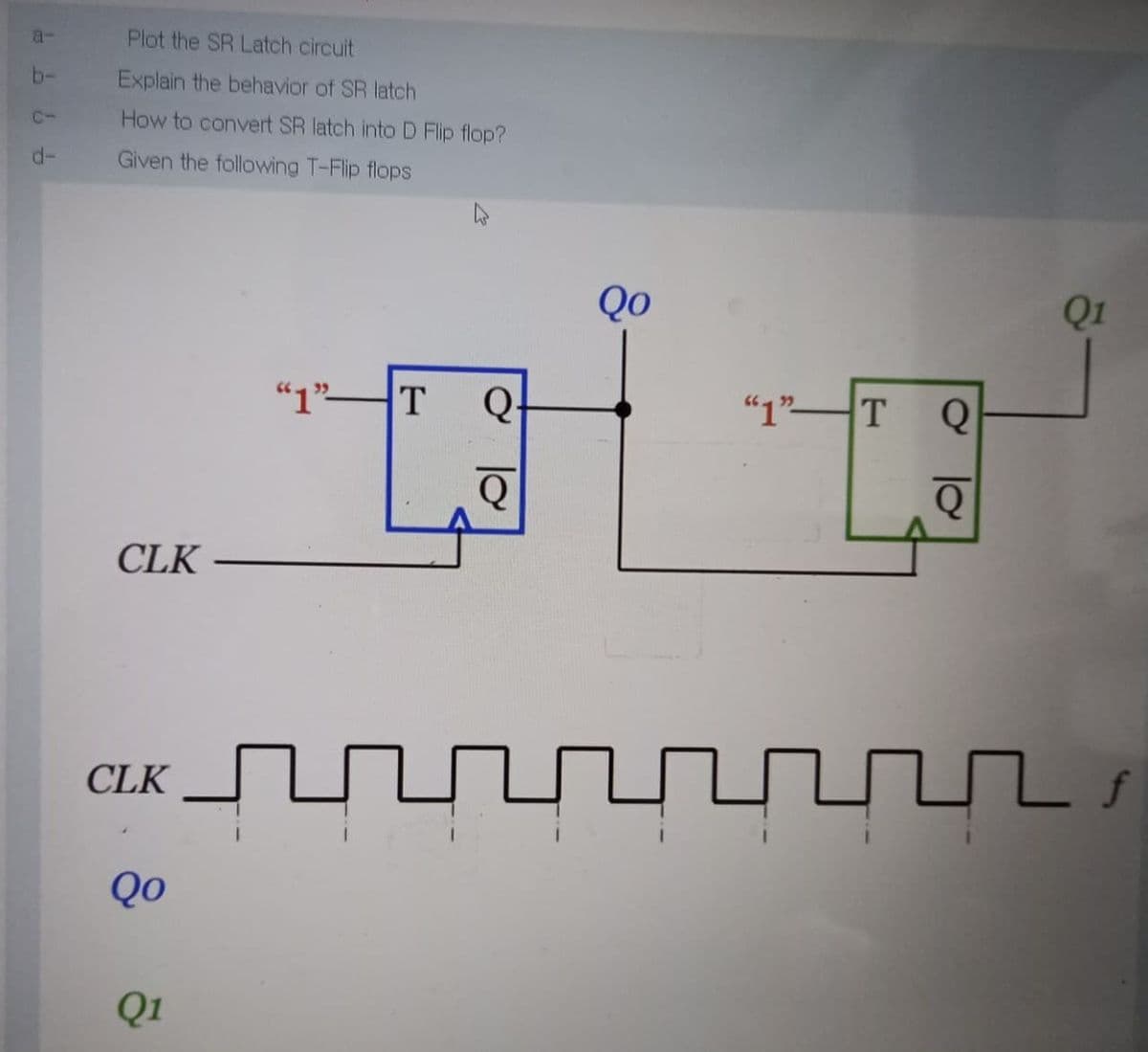 a-
Plot the SR Latch circuit
b-
Explain the behavior of SR latch
C-
How to convert SR latch into D Flip flop?
d-
Given the following T-Flip flops
Qo
Q1
"1"T
Q-
"1"T
CLK
CLK
Qo
Q1
