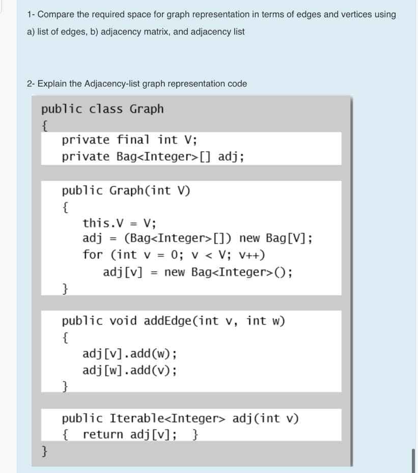 1- Compare the required space for graph representation in terms of edges and vertices using
a) list of edges, b) adjacency matrix, and adjacency list
2- Explain the Adjacency-list graph representation code
public class Graph
{
private final int V;
private Bag<Integer>[] adj;
public Graph(int V)
{
this.V = V;
adj
(Bag<Integer>[]) new Bag[V];
for (int v = 0; v < V; v++)
adj[v]
= new Bag<Integer>();
}
public void addEdge (int v, int w)
{
adj[v].add(w);
adj[w].add(v);
}
public Iterable<Integer> adj(int v)
{ return adj[v]; }
}
