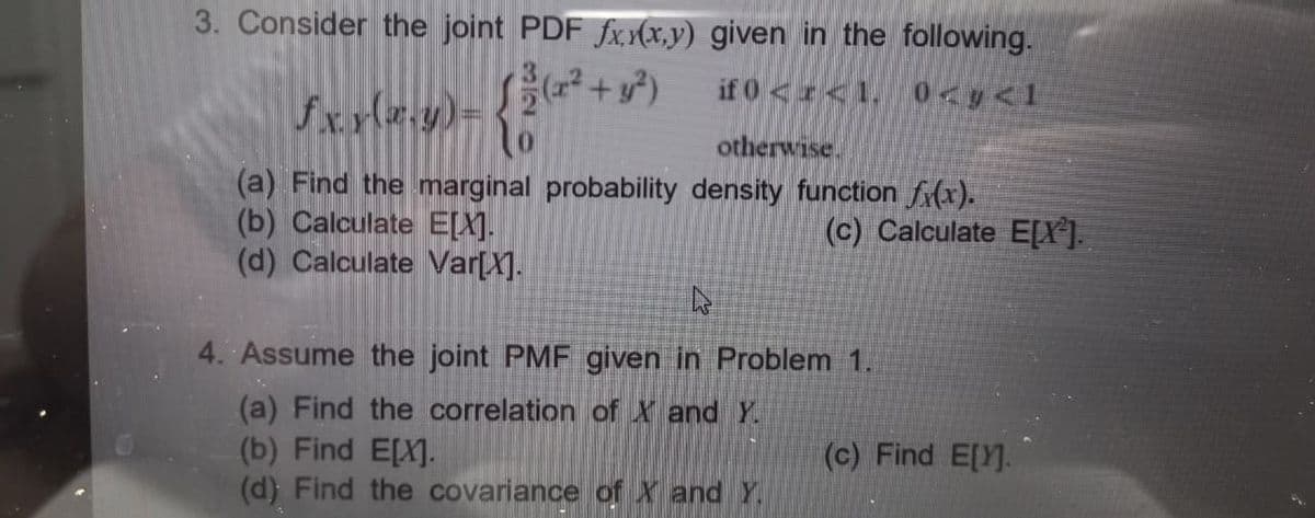 3. Consider the joint PDF fx (x,y) given in the following.
if 0 <r<1, 0<y<1
otherwise
(a) Find the marginal probability density function f(x).
(b) Calculate E[X].
(d) Calculate Var[X].
(c) Calculate E[X].
4. Assume the joint PMF given in Problem 1.
(a) Find the correlation of X and Y.
(b) Find ELX].
(d) Find the covariance of X and Y.
(c) Find E[Y].
