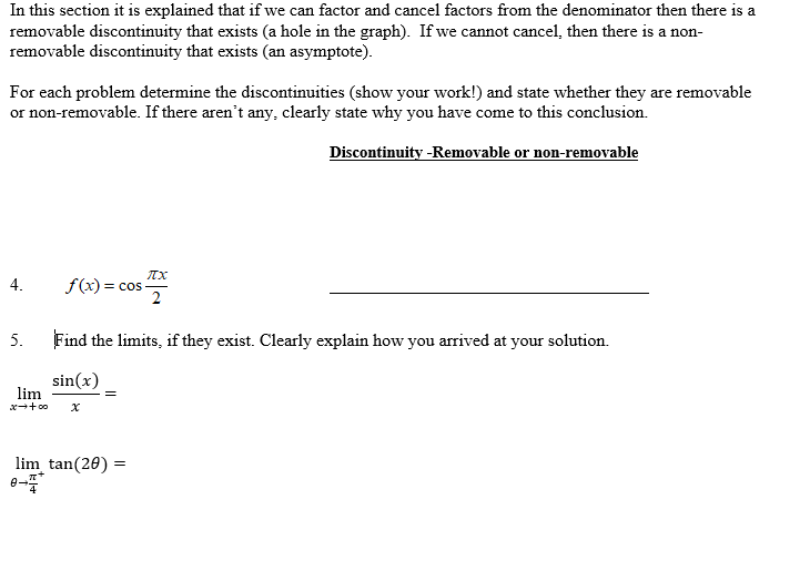 In this section it is explained that if we can factor and cancel factors from the denominator then there is a
removable discontinuity that exists (a hole in the graph). If we cannot cancel, then there is a non-
removable discontinuity that exists (an asymptote).
For each problem determine the discontinuities (show your work!) and state whether they are removable
or non-removable. If there aren't any, clearly state why you have come to this conclusion.
Discontinuity -Removable or non-removable
f(x) = cos-
2
4.
5.
Find the limits, if they exist. Clearly explain how you arrived at your solution.
sin(x)
lim
lim tan(20) =
