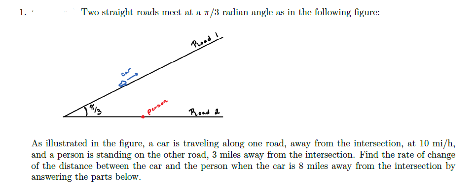 1.
Two straight roads meet at a T/3 radian angle as in the following figure:
Poad I
Car
13
pernon
Rond 2
As illustrated in the figure, a car is traveling along one road, away from the intersection, at 10 mi/h,
and a person is standing on the other road, 3 miles away from the intersection. Find the rate of change
of the distance between the car and the person when the car is 8 miles away from the intersection by
answering the parts below.
