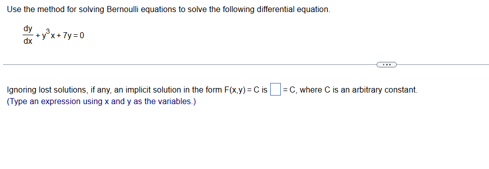 Use the method for solving Bernoulli equations to solve the following differential equation.
dy
dx
+y³x + 7y=0
Ignoring lost solutions, if any, an implicit solution in the form F(x,y) = C is = C, where C is an arbitrary constant.
(Type an expression using x and y as the variables.)