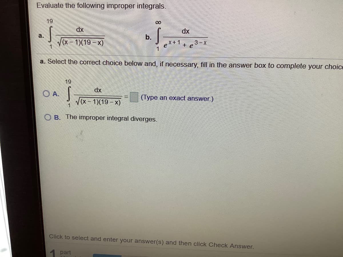 Evaluate the following improper integrals.
19
00
dx
dx
a.
b.
(x-1)(19- x)
e
1
+1+ e3-x
a. Select the correct choice below and, if necessary, fill in the answer box to complete your choice
19
dx
O A.
V(x- 1)(19 -x)
(Type an exact answer.)
1
O B. The improper integral diverges.
Click to select and enter your answer(s) and then click Check Answer.
1 part

