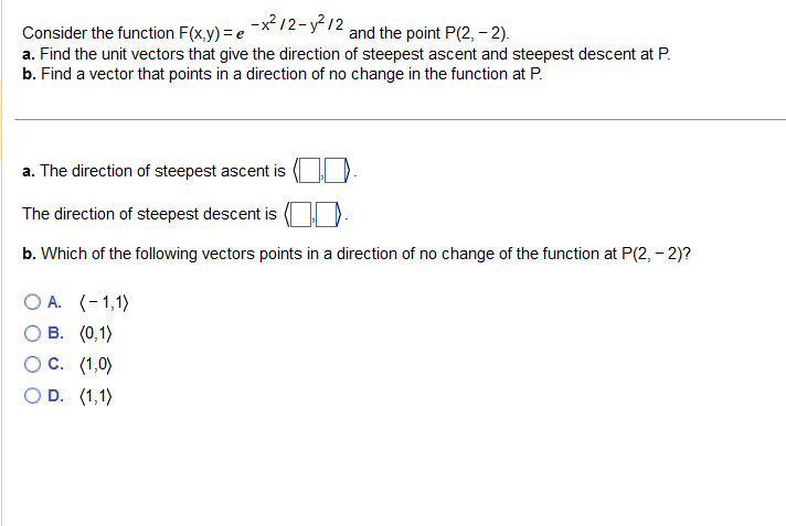 -x²12-y²/2
Consider the function F(x,y) = e
and the point P(2,-2).
a. Find the unit vectors that give the direction of steepest ascent and steepest descent at P.
b. Find a vector that points in a direction of no change in the function at P.
a. The direction of steepest ascent is
The direction of steepest descent is
b. Which of the following vectors points in a direction of no change of the function at P(2,-2)?
OA. (-1,1)
B. (0,1)
C. (1,0)
O D. (1,1)