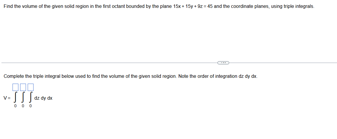 Find the volume of the given solid region in the first octant bounded by the plane 15x + 15y +9z= 45 and the coordinate planes, using triple integrals.
Complete the triple integral below used to find the volume of the given solid region. Note the order of integration dz dy dx.
v-]]]***
S
dz dy dx
000
(---)
V=