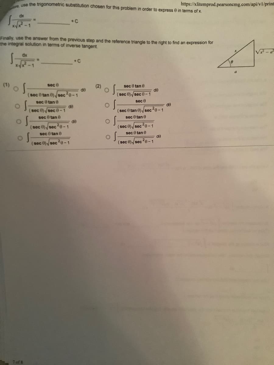 Use the trigonometric substitution chosen for this problem in order to express 0 in terms of x.
https://xlitemprod.pearsoncmg.com/api/v1/print
dx
+C
Finally, use the answer from the previous step and the reference triangle to the right to find an expression for
the integral solution in terms of inverse tangent.
V-a
dx
+C
(1)
sec e
(2)
sec 0 tan 0
de
de
sec 0 tan 0)sec 0-1
(sec 0)/sec 0-1
sec 0 tan e
sec 0
d0
de
(sec 0 tan 0)-/sec 20-1
sec 0 tan 0
(sec 0) sec 0-1
sec 0 tan e
de
(sec 0)/sec e-1
(sec 0)-/sec 20- 1
sec 0 tan 0
sec 0 tan 0
de
(sec 0)/sec 2e-1
(sec 0)-/sec20-1
7 of 8
