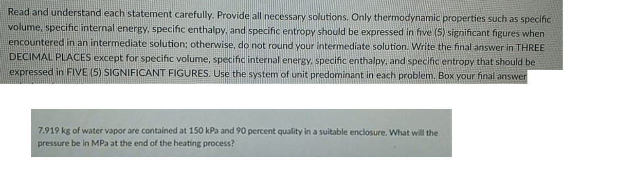 Read and understand each statement carefully. Provide all necessary solutions. Only thermodynamic properties such as specific
volume, specific internal energy, specific enthalpy, and specific entropy should be expressed in five (5) significant figures when
encountered in an intermediate solution; otherwise, do not round your intermediate solution. Write the final answer in THREE
DECIMAL PLACES except for specific volume, specific internal energy., specific enthalpy, and specific entropy that should be
expressed in FIVE (5) SIGNIFICANT FIGURES. Use the system of unit predominant in each problem. Box your final answer
7.919 kg of water vapor are contained at 150 kPa and 90 percent quality in a suitable enclosure. What will the
pressure be in MPa at the end of the heating process?
