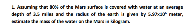 1. Assuming that 80% of the Mars surface is covered with water at an average
depth of 3.5 miles and the radius of the earth is given by 5.97x106 meter,
estimate the mass of the water on the Mars in kilogram.
