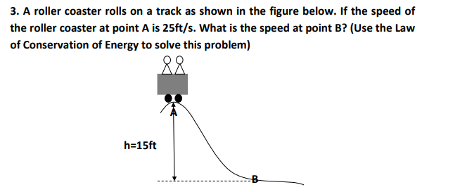 3. A roller coaster rolls on a track as shown in the figure below. If the speed of
the roller coaster at point A is 25ft/s. What is the speed at point B? (Use the Law
of Conservation of Energy to solve this problem)
88
h=15ft

