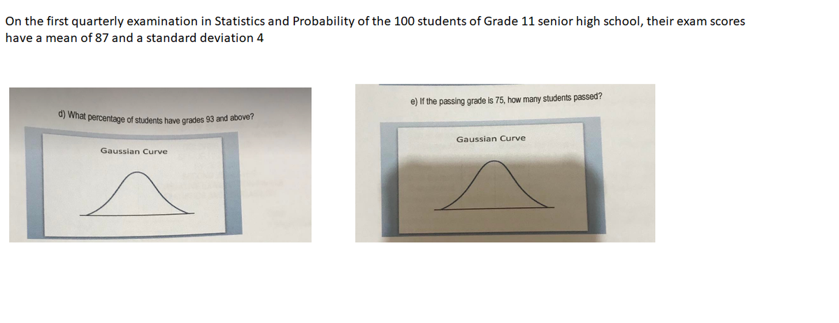 On the first quarterly examination in Statistics and Probability of the 100 students of Grade 11 senior high school, their exam scores
have a mean of 87 and a standard deviation 4
e) If the passing grade is 75, how many students passed?
0) What percentage of students have grades 93 and above?
Gaussian Curve
Gaussian Curve
