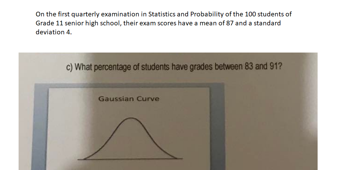 On the first quarterly examination in Statistics and Probability of the 100 students of
Grade 11 senior high school, their exam scores have a mean of 87 and a standard
deviation 4.
c) What percentage of students have grades between 83 and 91?
Gaussian Curve
