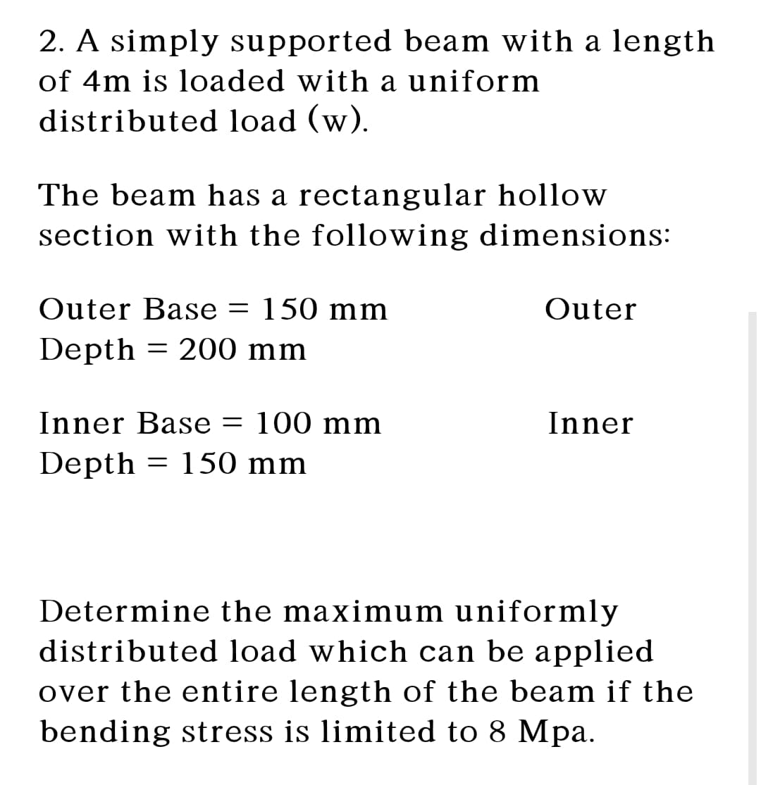 2. A simply supported beam with a length
of 4m is loaded with a uniform
distributed load (w).
The beam has a rectangular hollow
section with the following dimensions:
Outer Base = 150 mm
Outer
Depth = 200 mm
Inner Base
-
100 mm
Inner
Depth = 150 mm
Determine the maximum uniformly
distributed load which can be applied
over the entire length of the beam if the
bending stress is limited to 8 Mpa.