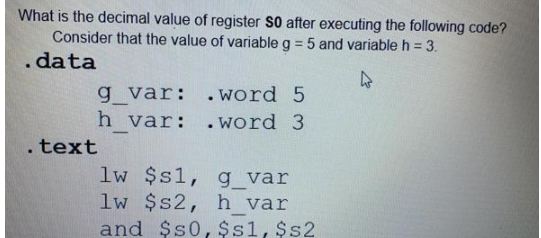 What is the decimal value of register S0 after executing the following code?
Consider that the value of variable g = 5 and variable h = 3.
. data
4
g_var:
h var:
. text
.word 5
.word 3
lw $s1,
g_var
lw $s2, h var
and $50, $s1, $s2