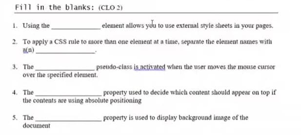 Fill in the blanks: (CLO 2)
1. Using the
element allows you to use external style sheets in your pages.
2. To apply a CSS rule to more than one element at a time, separate the element names with
a(n).
3. The
over the specified element.
pseudo-class is activated when the user moves the mouse cursor
4. The
the contents are using absolute positioning
property used to decide which content should appear on top if
5. The
document
property is used to display background image of the
