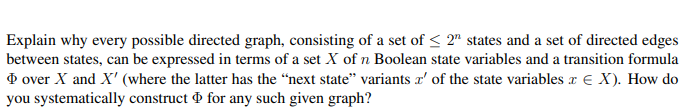 Explain why every possible directed graph, consisting of a set of < 2" states and a set of directed edges
between states, can be expressed in terms of a set X of n Boolean state variables and a transition formula
O over X and X' (where the latter has the “next state" variants x' of the state variables x € X). How do
you systematically construct & for any such given graph?
